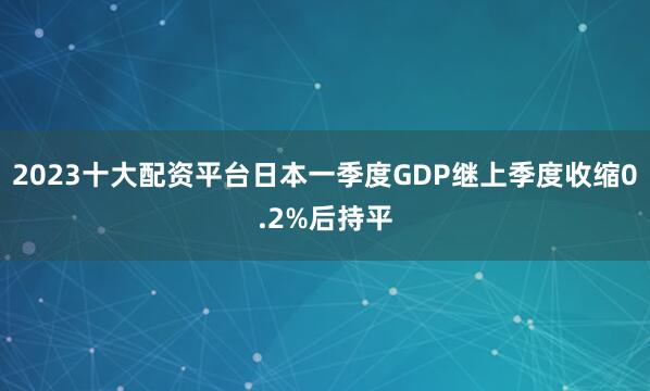 2023十大配资平台日本一季度GDP继上季度收缩0.2%后持平