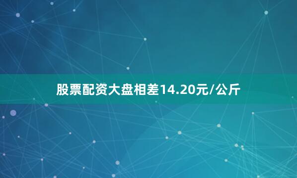 股票配资大盘相差14.20元/公斤