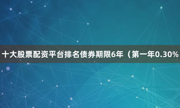 十大股票配资平台排名债券期限6年（第一年0.30%
