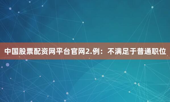 中国股票配资网平台官网2.例：不满足于普通职位