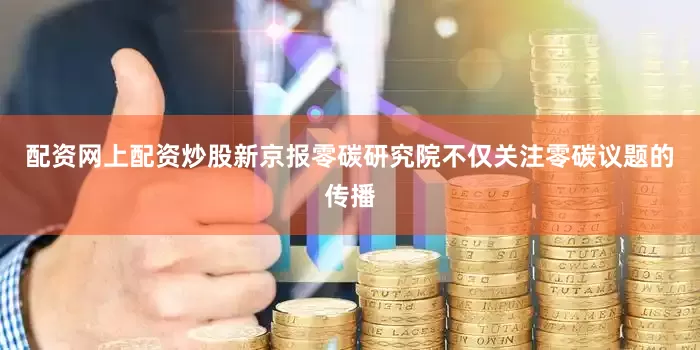 配资网上配资炒股新京报零碳研究院不仅关注零碳议题的传播