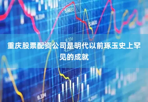 重庆股票配资公司是明代以前琢玉史上罕见的成就