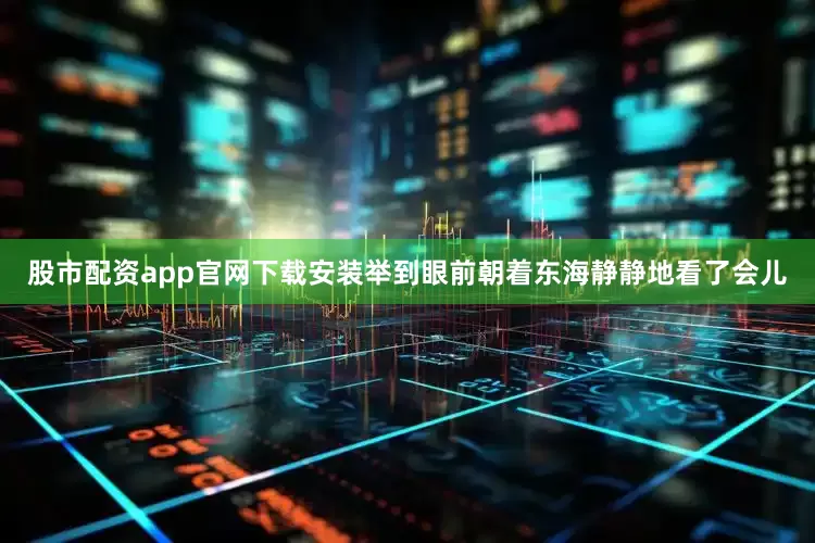 股市配资app官网下载安装举到眼前朝着东海静静地看了会儿