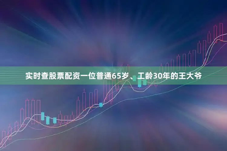实时查股票配资一位普通65岁、工龄30年的王大爷