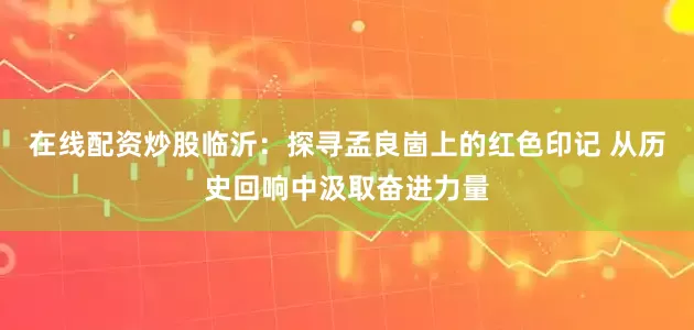 在线配资炒股临沂：探寻孟良崮上的红色印记 从历史回响中汲取奋进力量