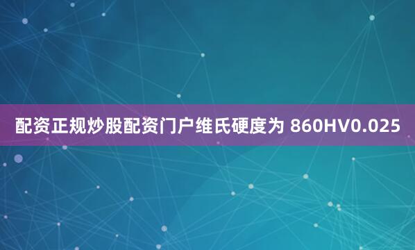 配资正规炒股配资门户维氏硬度为 860HV0.025