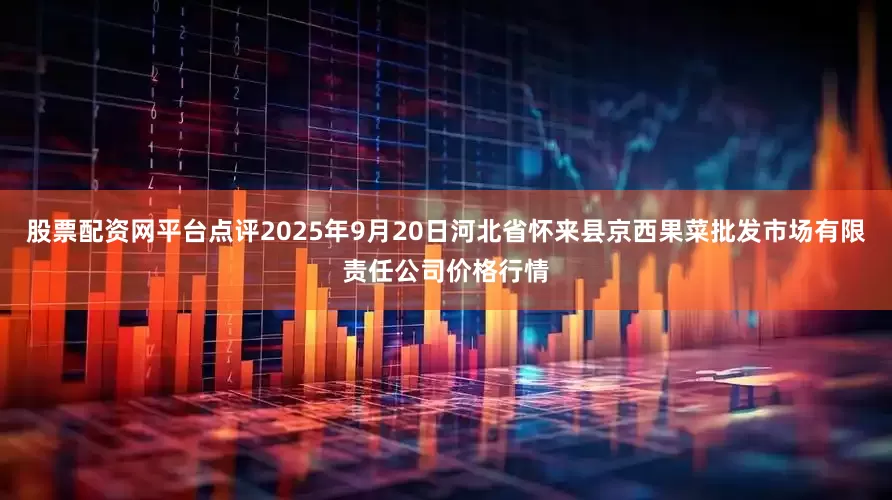 股票配资网平台点评2025年9月20日河北省怀来县京西果菜批发市场有限责任公司价格行情
